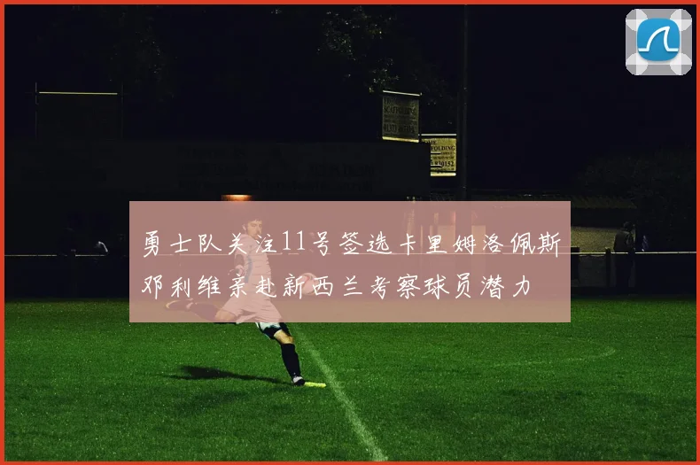 勇士队关注11号签选卡里姆洛佩斯邓利维亲赴新西兰考察球员潜力