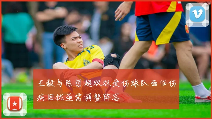 王毅与陈哲超双双受伤球队面临伤病困扰亟需调整阵容