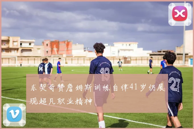 东契奇赞詹姆斯训练自律41岁仍展现超凡职业精神
