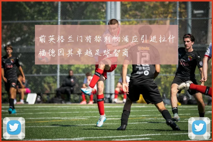 前英格兰门将称利物浦应引进拉什福德因其卓越足球智商