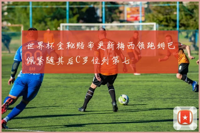 世界杯金靴赔率更新梅西领跑姆巴佩紧随其后C罗位列第七