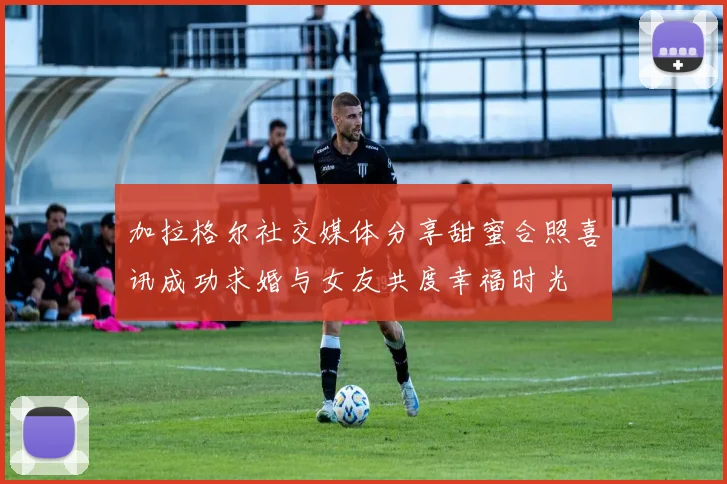 加拉格尔社交媒体分享甜蜜合照喜讯成功求婚与女友共度幸福时光