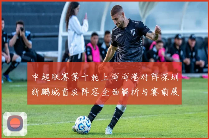 中超联赛第十轮上海海港对阵深圳新鹏城首发阵容全面解析与赛前展望