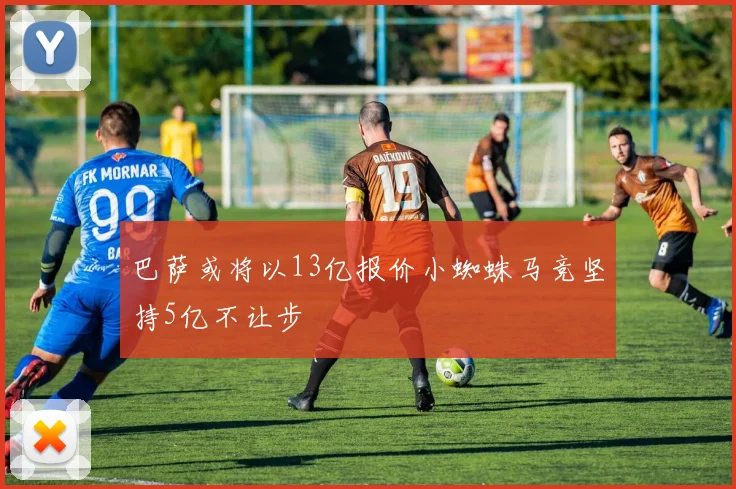 巴萨或将以13亿报价小蜘蛛马竞坚持5亿不让步