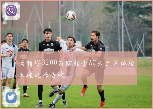 马特塔3200万欧转会AC米兰因体检未通过而告吹