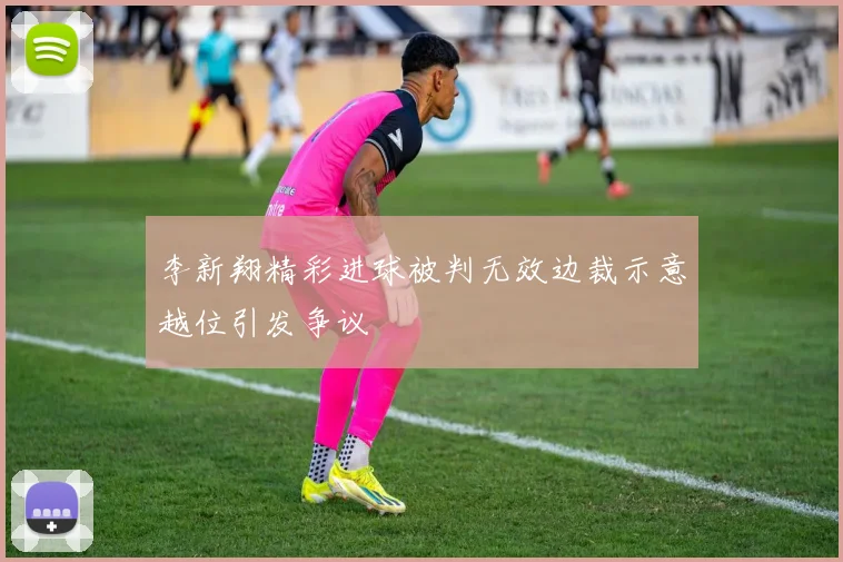 李新翔精彩进球被判无效边裁示意越位引发争议