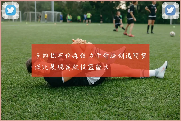 卡约称布伦森致力于奇迹创造阿努诺比展现高效投篮能力