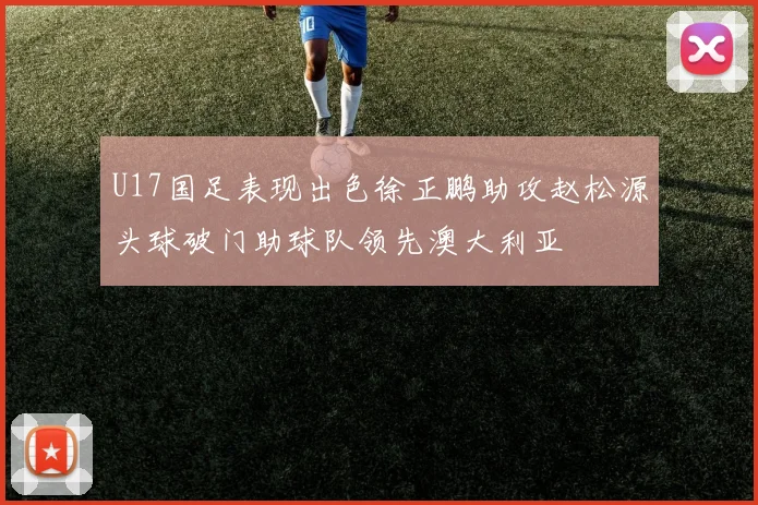 U17国足表现出色徐正鹏助攻赵松源头球破门助球队领先澳大利亚