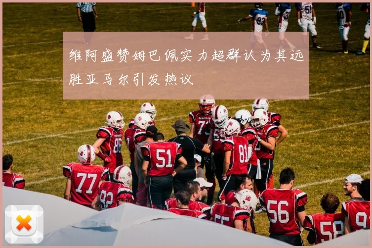 维阿盛赞姆巴佩实力超群认为其远胜亚马尔引发热议