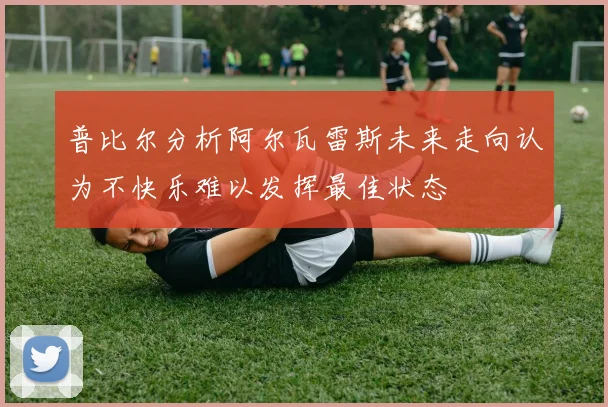 普比尔分析阿尔瓦雷斯未来走向认为不快乐难以发挥最佳状态