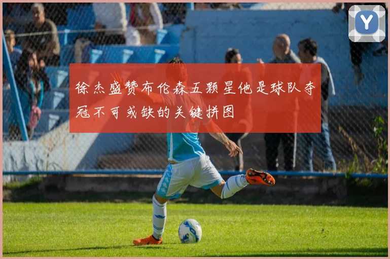 徐杰盛赞布伦森五颗星他是球队夺冠不可或缺的关键拼图
