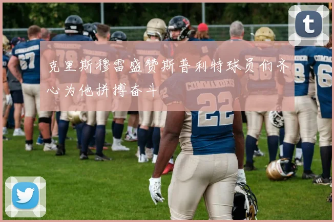 克里斯穆雷盛赞斯普利特球员们齐心为他拼搏奋斗