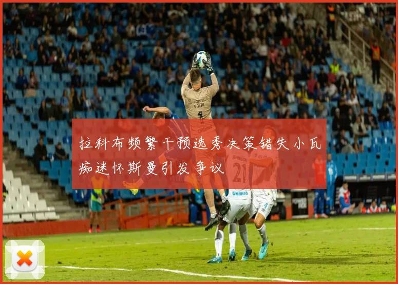 拉科布频繁干预选秀决策错失小瓦痴迷怀斯曼引发争议