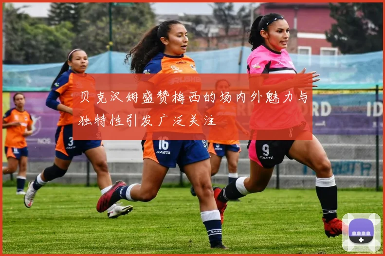 贝克汉姆盛赞梅西的场内外魅力与独特性引发广泛关注