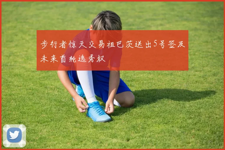 步行者惊天交易祖巴茨送出5号签及未来首轮选秀权