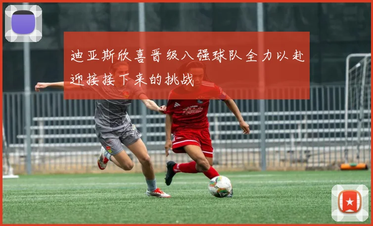 迪亚斯欣喜晋级八强球队全力以赴迎接接下来的挑战