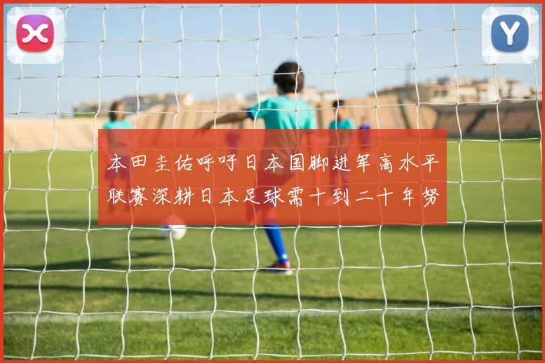 本田圭佑呼吁日本国脚进军高水平联赛深耕日本足球需十到二十年努力