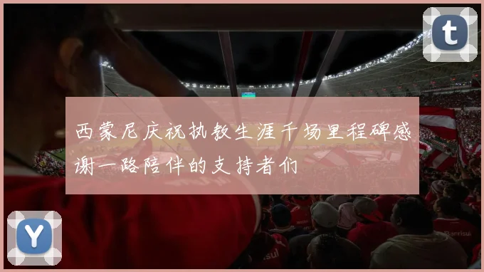 西蒙尼庆祝执教生涯千场里程碑感谢一路陪伴的支持者们