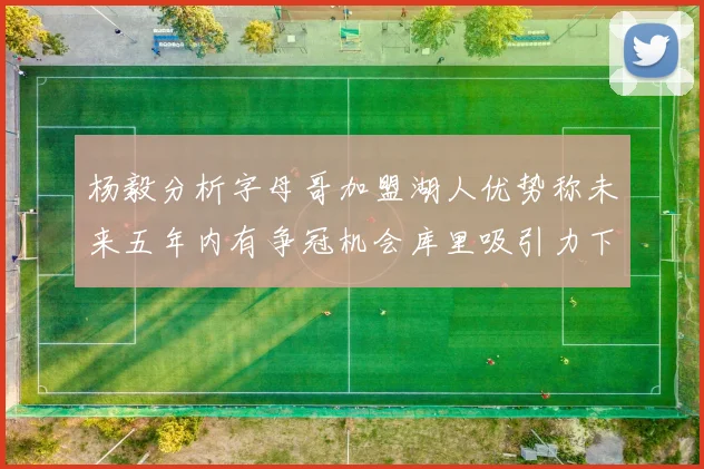 杨毅分析字母哥加盟湖人优势称未来五年内有争冠机会库里吸引力下降